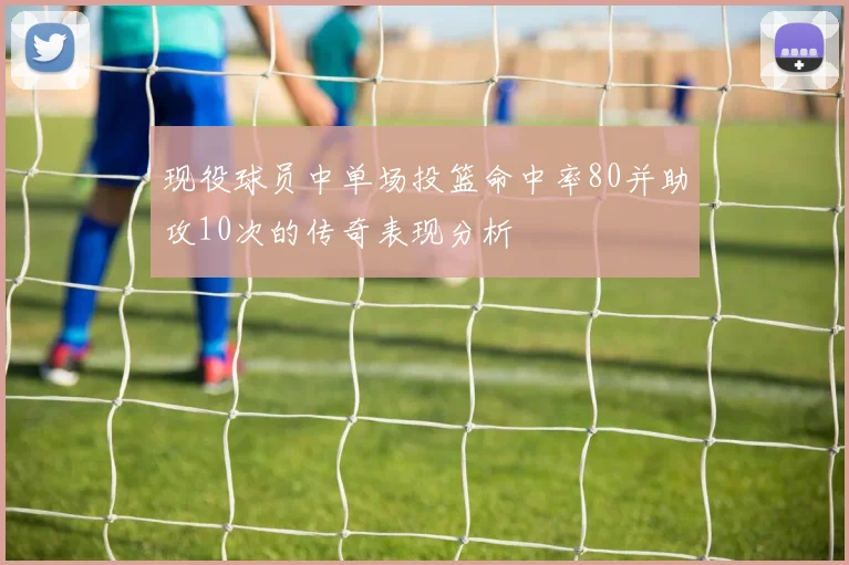 现役球员中单场投篮命中率80并助攻10次的传奇表现分析
