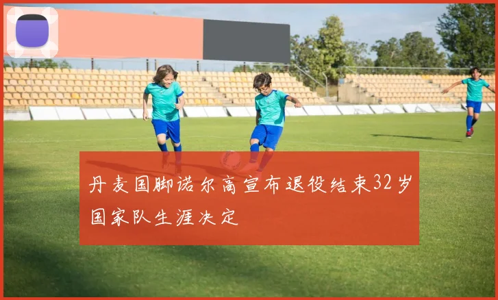 丹麦国脚诺尔高宣布退役结束32岁国家队生涯决定