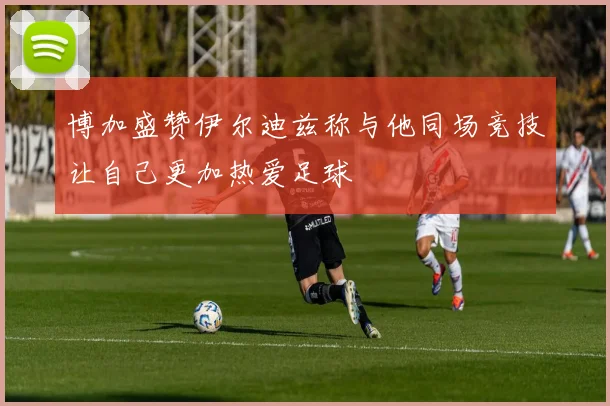 博加盛赞伊尔迪兹称与他同场竞技让自己更加热爱足球