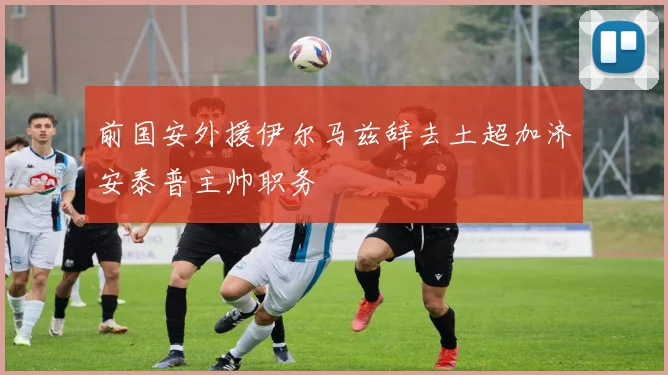 前国安外援伊尔马兹辞去土超加济安泰普主帅职务