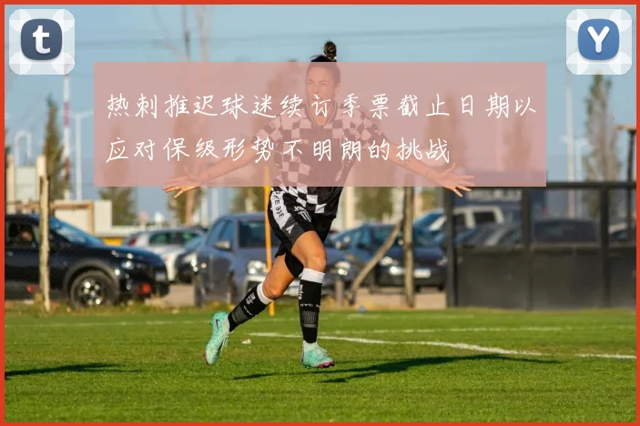 热刺推迟球迷续订季票截止日期以应对保级形势不明朗的挑战