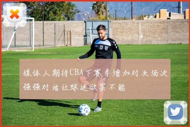 媒体人期待CBA下赛季增加对决场次强强对话让球迷欲罢不能
