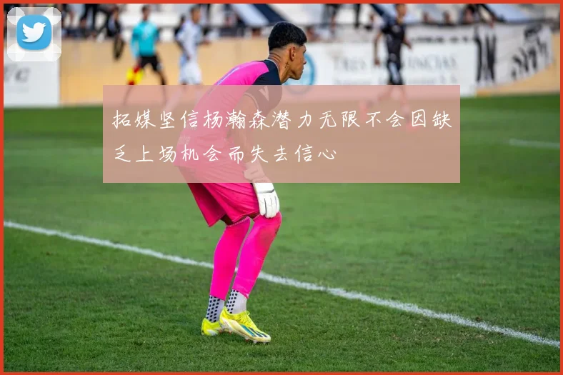 拓媒坚信杨瀚森潜力无限不会因缺乏上场机会而失去信心