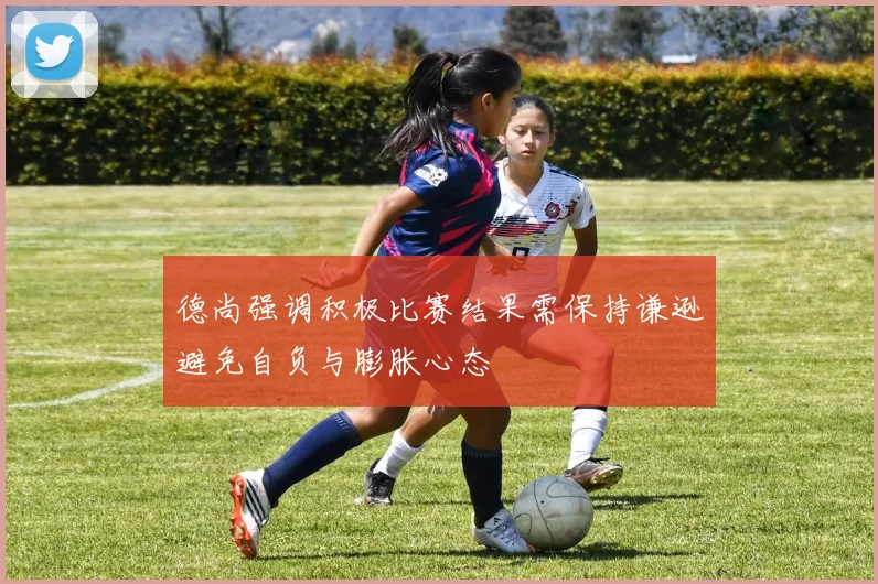 德尚强调积极比赛结果需保持谦逊避免自负与膨胀心态