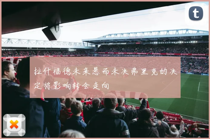 拉什福德未来悬而未决弗里克的决定将影响转会走向