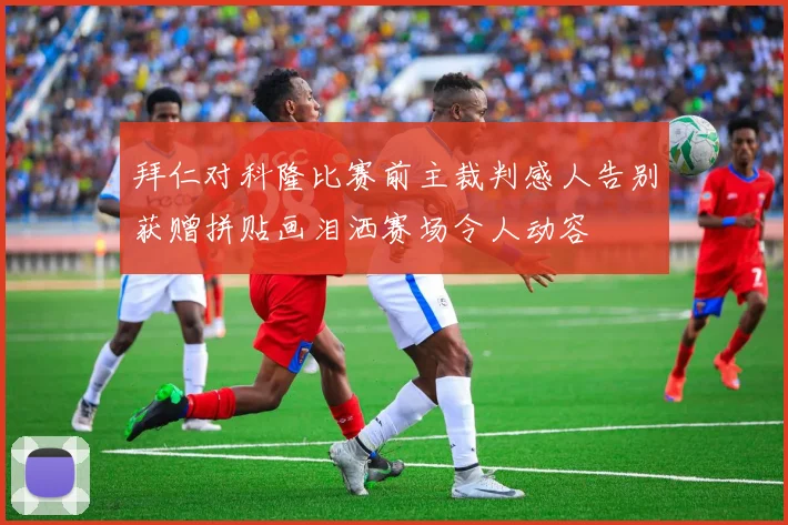 拜仁对科隆比赛前主裁判感人告别获赠拼贴画泪洒赛场令人动容