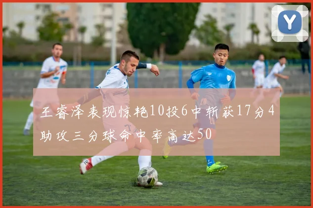 王睿泽表现惊艳10投6中斩获17分4助攻三分球命中率高达50