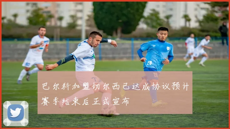 巴尔科加盟切尔西已达成协议预计赛季结束后正式宣布