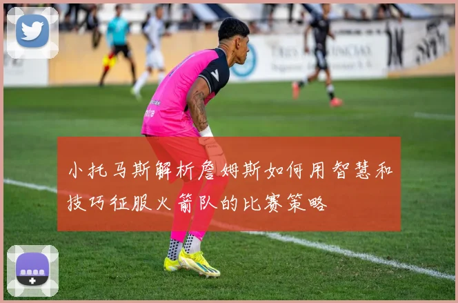 小托马斯解析詹姆斯如何用智慧和技巧征服火箭队的比赛策略