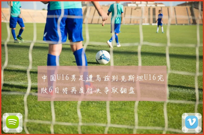 中国U16男足遭乌兹别克斯坦U16完败6日将再度对决争取翻盘