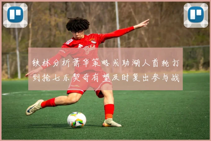 铁林分析萧华策略或助湖人首轮打到抢七东契奇有望及时复出参与战斗