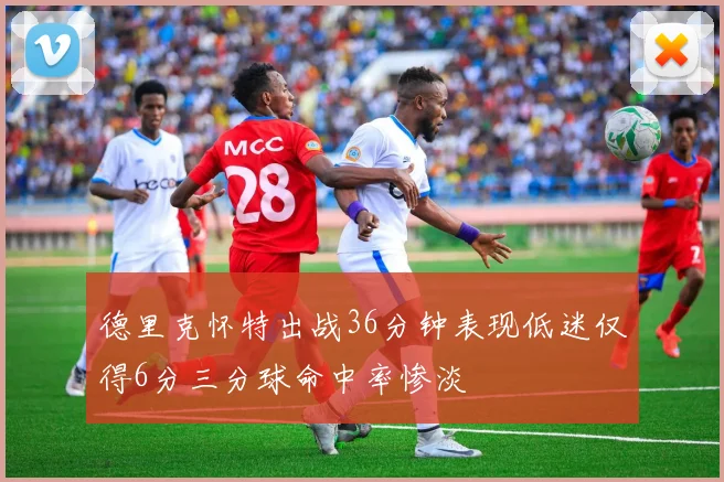 德里克怀特出战36分钟表现低迷仅得6分三分球命中率惨淡