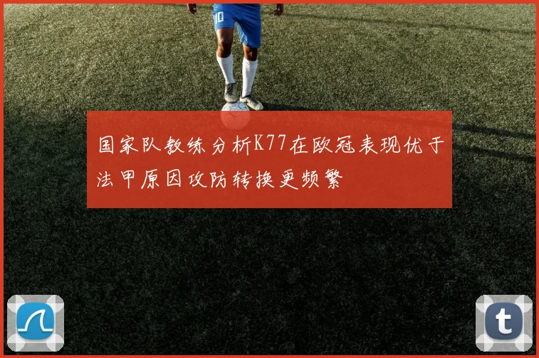 国家队教练分析K77在欧冠表现优于法甲原因攻防转换更频繁