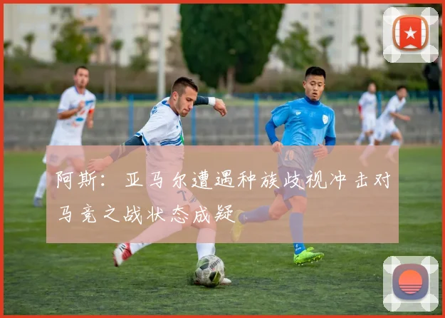阿斯：亚马尔遭遇种族歧视冲击对马竞之战状态成疑
