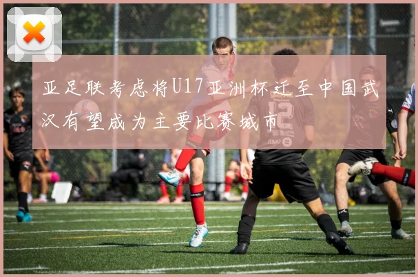 亚足联考虑将U17亚洲杯迁至中国武汉有望成为主要比赛城市